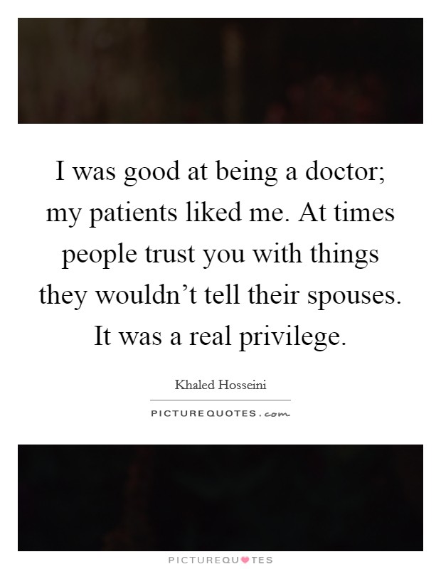 I was good at being a doctor; my patients liked me. At times people trust you with things they wouldn't tell their spouses. It was a real privilege. Picture Quote #1