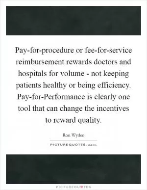 Pay-for-procedure or fee-for-service reimbursement rewards doctors and hospitals for volume - not keeping patients healthy or being efficiency. Pay-for-Performance is clearly one tool that can change the incentives to reward quality Picture Quote #1