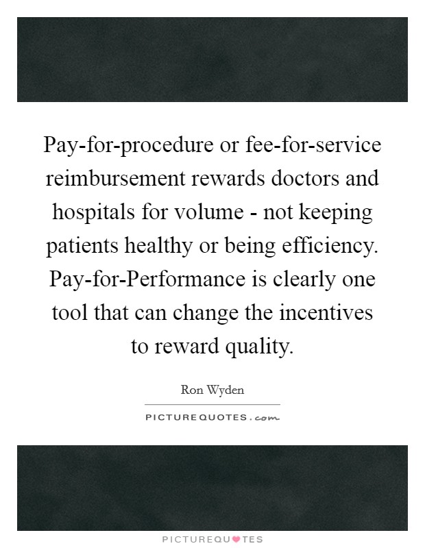 Pay-for-procedure or fee-for-service reimbursement rewards doctors and hospitals for volume - not keeping patients healthy or being efficiency. Pay-for-Performance is clearly one tool that can change the incentives to reward quality. Picture Quote #1