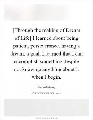 [Through the making of Dream of Life] I learned about being patient, perseverance, having a dream, a goal. I learned that I can accomplish something despite not knowing anything about it when I begin Picture Quote #1