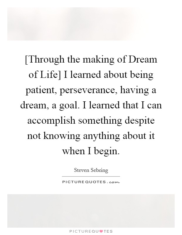[Through the making of Dream of Life] I learned about being patient, perseverance, having a dream, a goal. I learned that I can accomplish something despite not knowing anything about it when I begin. Picture Quote #1