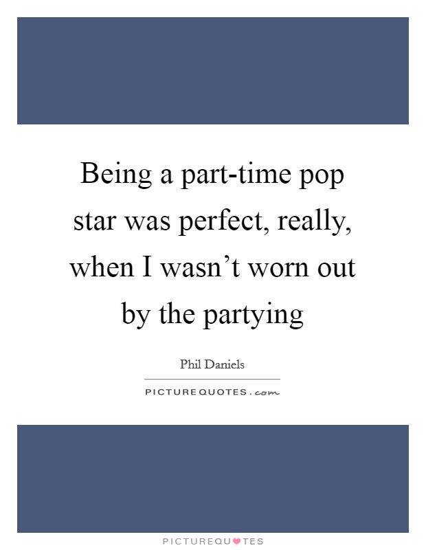 Being a part-time pop star was perfect, really, when I wasn't worn out by the partying Picture Quote #1