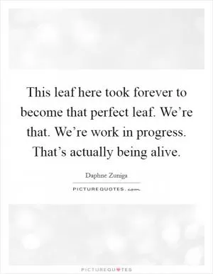 This leaf here took forever to become that perfect leaf. We’re that. We’re work in progress. That’s actually being alive Picture Quote #1