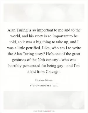 Alan Turing is so important to me and to the world, and his story is so important to be told, so it was a big thing to take up, and I was a little petrified. Like, who am I to write the Alan Turing story? He’s one of the great geniuses of the 20th century - who was horribly persecuted for being gay - and I’m a kid from Chicago Picture Quote #1