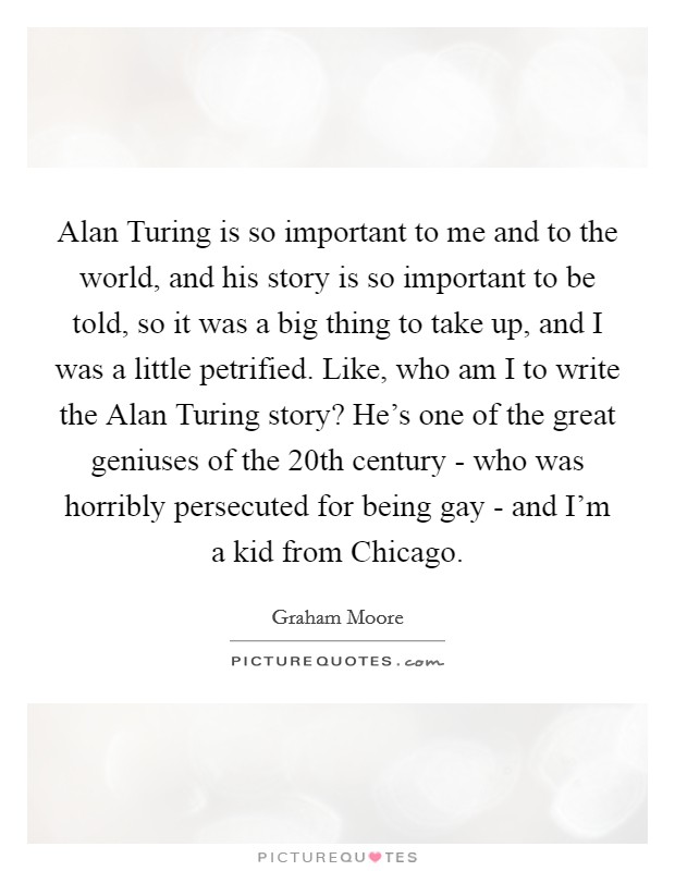 Alan Turing is so important to me and to the world, and his story is so important to be told, so it was a big thing to take up, and I was a little petrified. Like, who am I to write the Alan Turing story? He's one of the great geniuses of the 20th century - who was horribly persecuted for being gay - and I'm a kid from Chicago. Picture Quote #1
