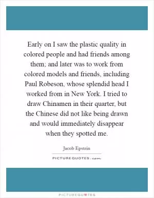 Early on I saw the plastic quality in colored people and had friends among them; and later was to work from colored models and friends, including Paul Robeson, whose splendid head I worked from in New York. I tried to draw Chinamen in their quarter, but the Chinese did not like being drawn and would immediately disappear when they spotted me Picture Quote #1