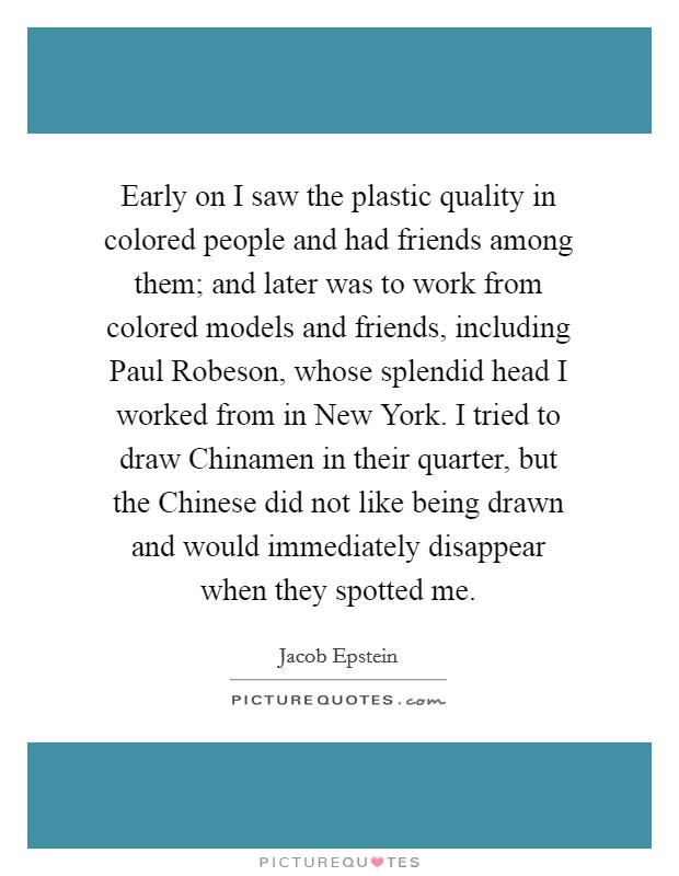 Early on I saw the plastic quality in colored people and had friends among them; and later was to work from colored models and friends, including Paul Robeson, whose splendid head I worked from in New York. I tried to draw Chinamen in their quarter, but the Chinese did not like being drawn and would immediately disappear when they spotted me. Picture Quote #1