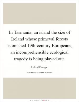 In Tasmania, an island the size of Ireland whose primeval forests astonished 19th-century Europeans, an incomprehensible ecological tragedy is being played out Picture Quote #1