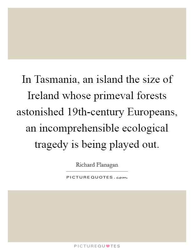 In Tasmania, an island the size of Ireland whose primeval forests astonished 19th-century Europeans, an incomprehensible ecological tragedy is being played out. Picture Quote #1
