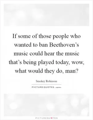 If some of those people who wanted to ban Beethoven’s music could hear the music that’s being played today, wow, what would they do, man? Picture Quote #1