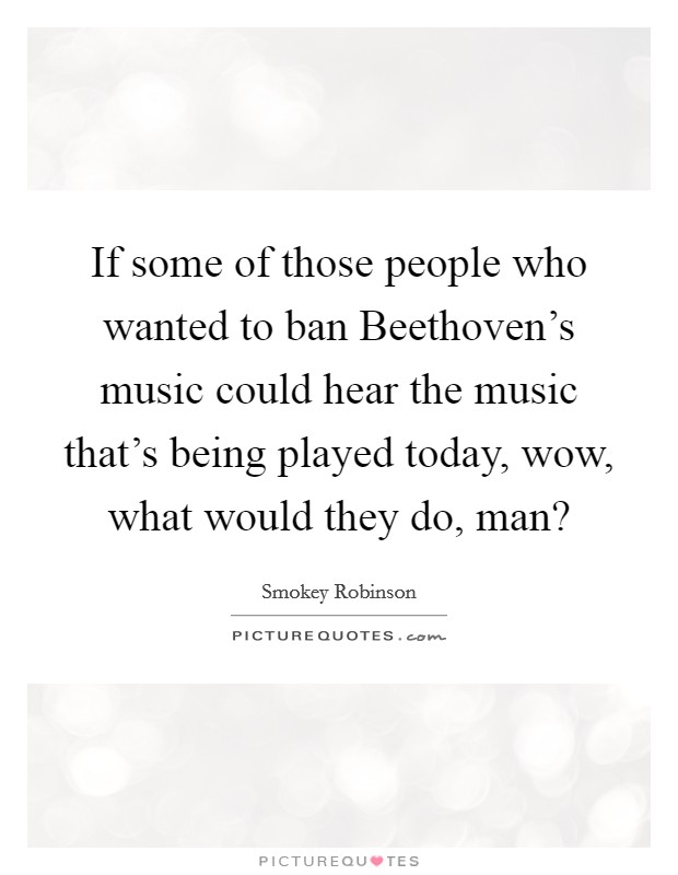If some of those people who wanted to ban Beethoven's music could hear the music that's being played today, wow, what would they do, man? Picture Quote #1