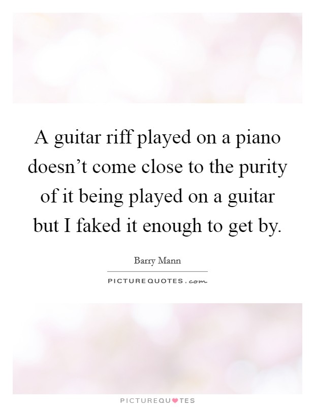 A guitar riff played on a piano doesn't come close to the purity of it being played on a guitar but I faked it enough to get by. Picture Quote #1