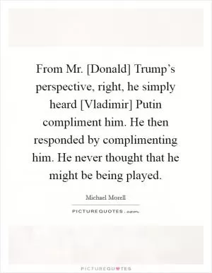 From Mr. [Donald] Trump’s perspective, right, he simply heard [Vladimir] Putin compliment him. He then responded by complimenting him. He never thought that he might be being played Picture Quote #1