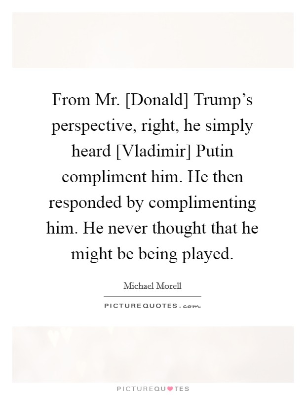 From Mr. [Donald] Trump's perspective, right, he simply heard [Vladimir] Putin compliment him. He then responded by complimenting him. He never thought that he might be being played. Picture Quote #1