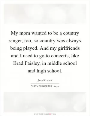 My mom wanted to be a country singer, too, so country was always being played. And my girlfriends and I used to go to concerts, like Brad Paisley, in middle school and high school Picture Quote #1