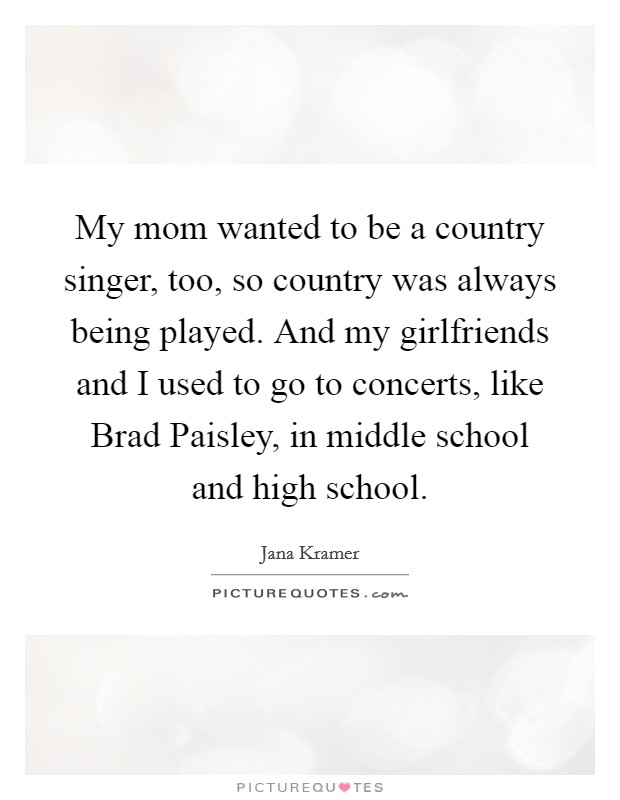 My mom wanted to be a country singer, too, so country was always being played. And my girlfriends and I used to go to concerts, like Brad Paisley, in middle school and high school. Picture Quote #1