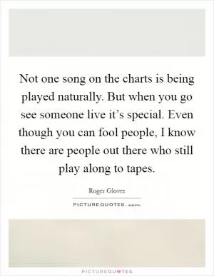 Not one song on the charts is being played naturally. But when you go see someone live it’s special. Even though you can fool people, I know there are people out there who still play along to tapes Picture Quote #1