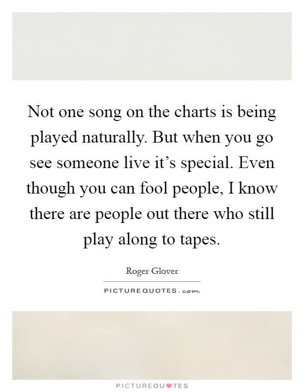 Not one song on the charts is being played naturally. But when you go see someone live it's special. Even though you can fool people, I know there are people out there who still play along to tapes. Picture Quote #1