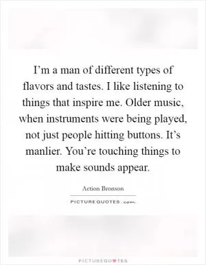 I’m a man of different types of flavors and tastes. I like listening to things that inspire me. Older music, when instruments were being played, not just people hitting buttons. It’s manlier. You’re touching things to make sounds appear Picture Quote #1