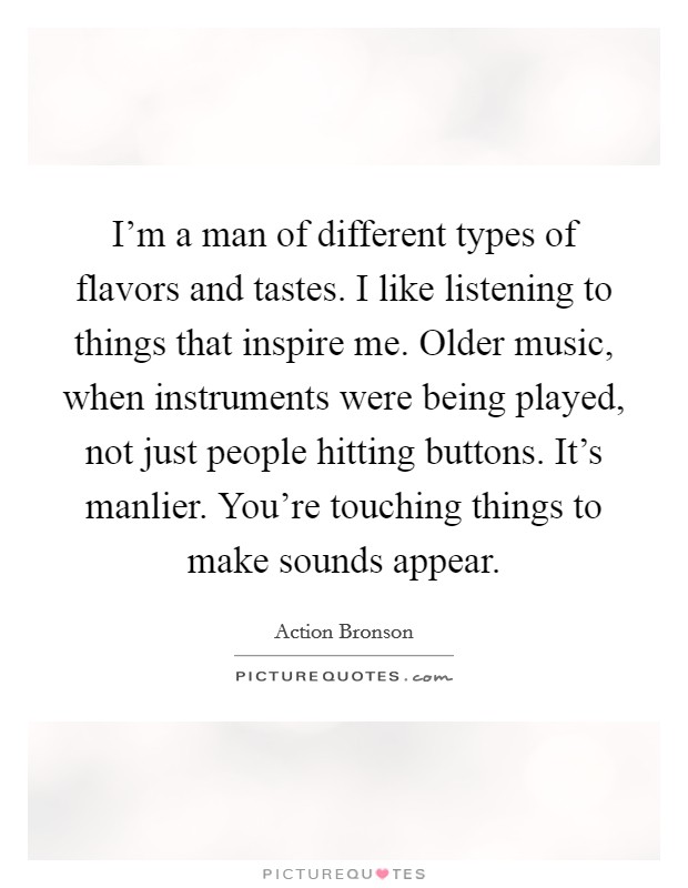 I'm a man of different types of flavors and tastes. I like listening to things that inspire me. Older music, when instruments were being played, not just people hitting buttons. It's manlier. You're touching things to make sounds appear. Picture Quote #1
