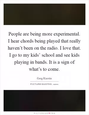 People are being more experimental. I hear chords being played that really haven’t been on the radio. I love that. I go to my kids’ school and see kids playing in bands. It is a sign of what’s to come Picture Quote #1