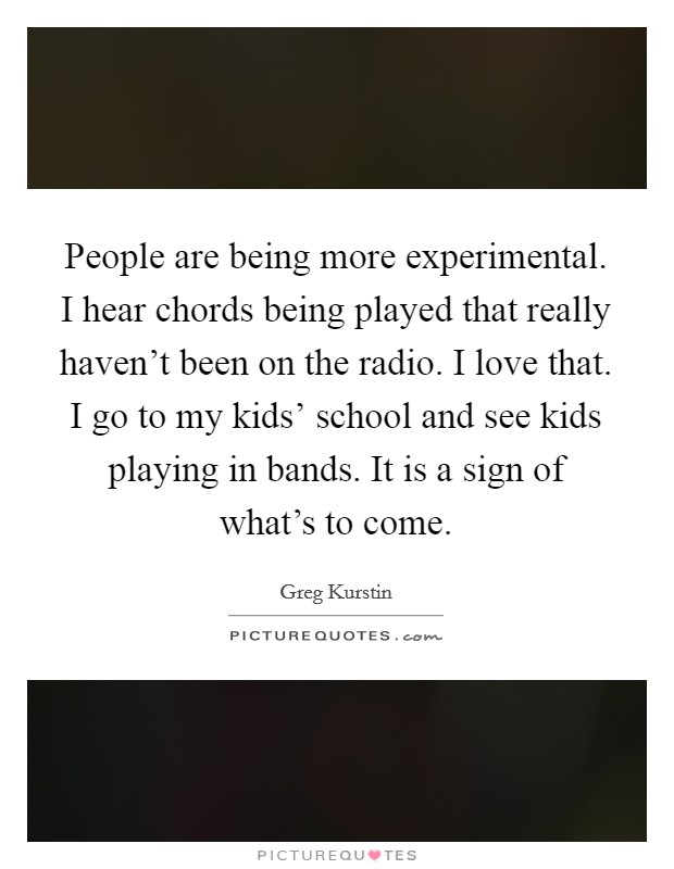 People are being more experimental. I hear chords being played that really haven't been on the radio. I love that. I go to my kids' school and see kids playing in bands. It is a sign of what's to come. Picture Quote #1