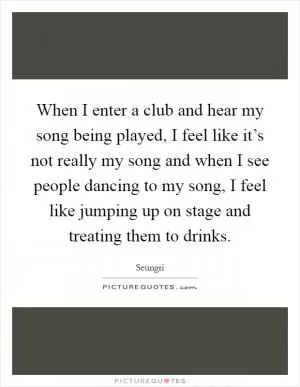 When I enter a club and hear my song being played, I feel like it’s not really my song and when I see people dancing to my song, I feel like jumping up on stage and treating them to drinks Picture Quote #1