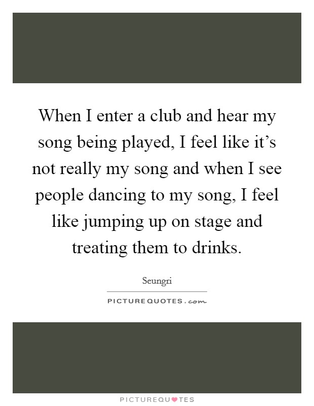 When I enter a club and hear my song being played, I feel like it's not really my song and when I see people dancing to my song, I feel like jumping up on stage and treating them to drinks. Picture Quote #1