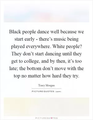 Black people dance well because we start early - there’s music being played everywhere. White people? They don’t start dancing until they get to college, and by then, it’s too late; the bottom don’t move with the top no matter how hard they try Picture Quote #1