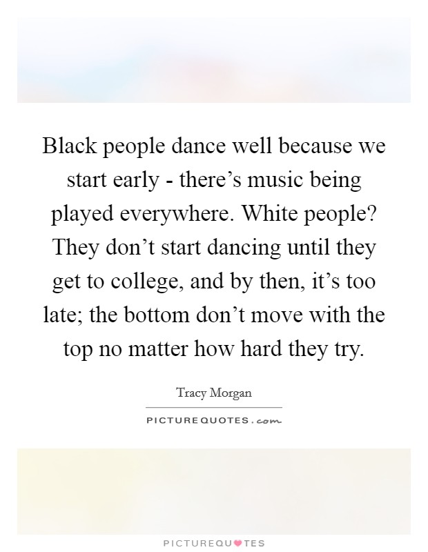 Black people dance well because we start early - there's music being played everywhere. White people? They don't start dancing until they get to college, and by then, it's too late; the bottom don't move with the top no matter how hard they try. Picture Quote #1
