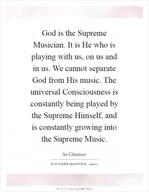 God is the Supreme Musician. It is He who is playing with us, on us and in us. We cannot separate God from His music. The universal Consciousness is constantly being played by the Supreme Himself, and is constantly growing into the Supreme Music Picture Quote #1