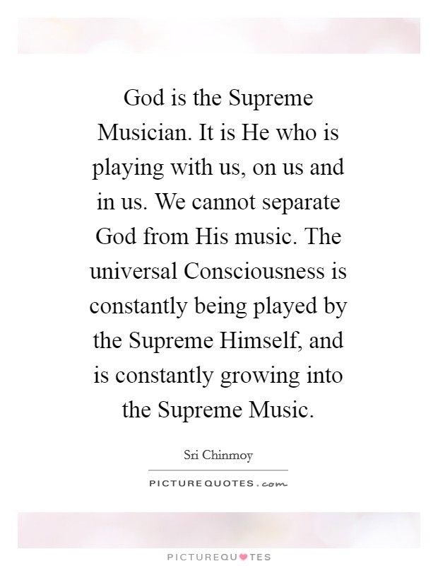 God is the Supreme Musician. It is He who is playing with us, on us and in us. We cannot separate God from His music. The universal Consciousness is constantly being played by the Supreme Himself, and is constantly growing into the Supreme Music. Picture Quote #1