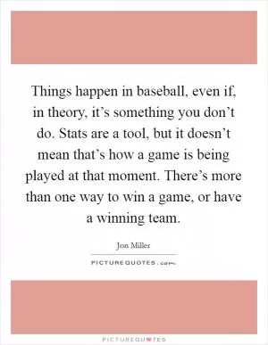 Things happen in baseball, even if, in theory, it’s something you don’t do. Stats are a tool, but it doesn’t mean that’s how a game is being played at that moment. There’s more than one way to win a game, or have a winning team Picture Quote #1