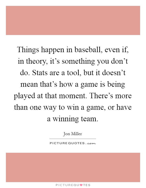 Things happen in baseball, even if, in theory, it's something you don't do. Stats are a tool, but it doesn't mean that's how a game is being played at that moment. There's more than one way to win a game, or have a winning team. Picture Quote #1