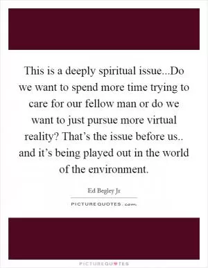 This is a deeply spiritual issue...Do we want to spend more time trying to care for our fellow man or do we want to just pursue more virtual reality? That’s the issue before us.. and it’s being played out in the world of the environment Picture Quote #1