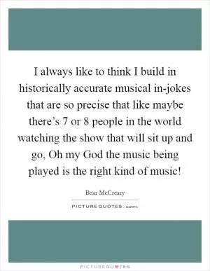 I always like to think I build in historically accurate musical in-jokes that are so precise that like maybe there’s 7 or 8 people in the world watching the show that will sit up and go, Oh my God the music being played is the right kind of music! Picture Quote #1