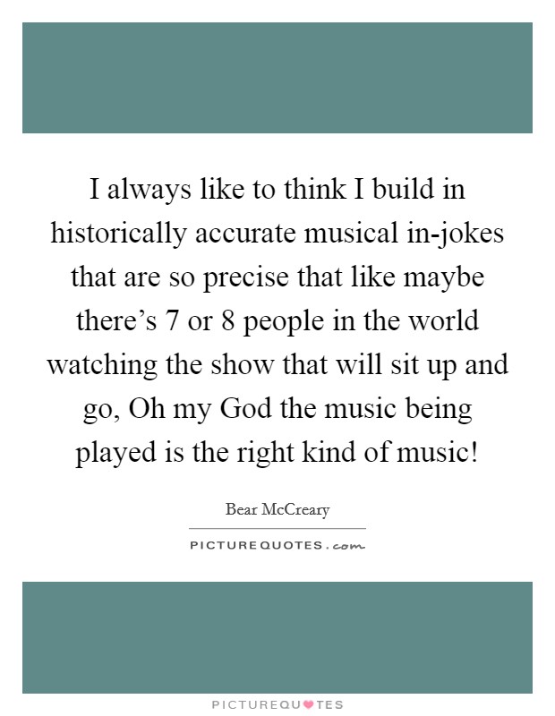 I always like to think I build in historically accurate musical in-jokes that are so precise that like maybe there's 7 or 8 people in the world watching the show that will sit up and go, Oh my God the music being played is the right kind of music! Picture Quote #1