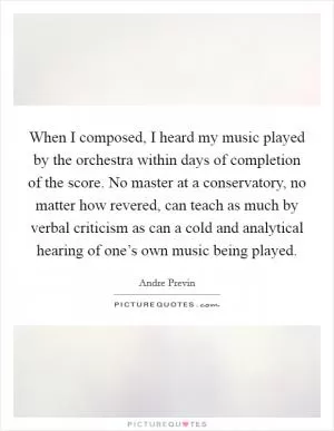 When I composed, I heard my music played by the orchestra within days of completion of the score. No master at a conservatory, no matter how revered, can teach as much by verbal criticism as can a cold and analytical hearing of one’s own music being played Picture Quote #1