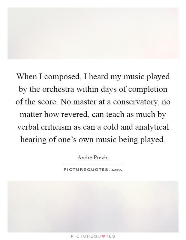 When I composed, I heard my music played by the orchestra within days of completion of the score. No master at a conservatory, no matter how revered, can teach as much by verbal criticism as can a cold and analytical hearing of one's own music being played. Picture Quote #1