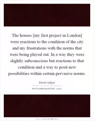 The houses [my first project in London] were reactions to the condition of the city and my frustrations with the norms that were being played out. In a way they were slightly subconscious but reactions to that condition and a way to posit new possibilities within certain pervasive norms Picture Quote #1