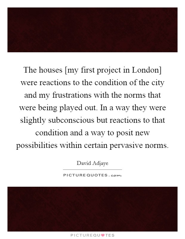 The houses [my first project in London] were reactions to the condition of the city and my frustrations with the norms that were being played out. In a way they were slightly subconscious but reactions to that condition and a way to posit new possibilities within certain pervasive norms. Picture Quote #1