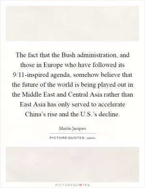 The fact that the Bush administration, and those in Europe who have followed its 9/11-inspired agenda, somehow believe that the future of the world is being played out in the Middle East and Central Asia rather than East Asia has only served to accelerate China’s rise and the U.S.’s decline Picture Quote #1