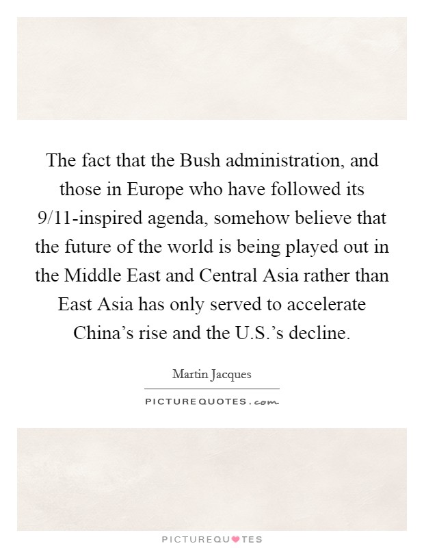 The fact that the Bush administration, and those in Europe who have followed its 9/11-inspired agenda, somehow believe that the future of the world is being played out in the Middle East and Central Asia rather than East Asia has only served to accelerate China's rise and the U.S.'s decline. Picture Quote #1
