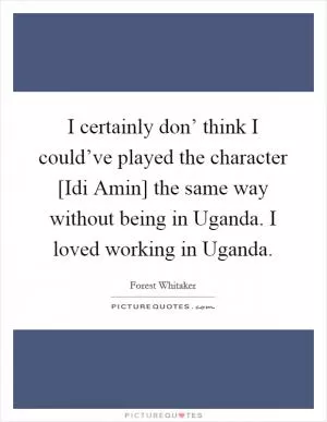I certainly don’ think I could’ve played the character [Idi Amin] the same way without being in Uganda. I loved working in Uganda Picture Quote #1