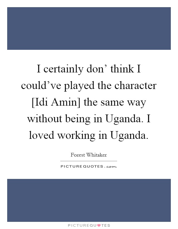 I certainly don' think I could've played the character [Idi Amin] the same way without being in Uganda. I loved working in Uganda. Picture Quote #1