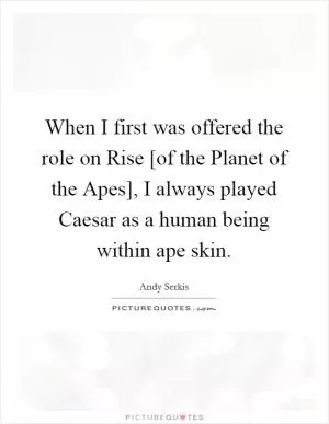 When I first was offered the role on Rise [of the Planet of the Apes], I always played Caesar as a human being within ape skin Picture Quote #1