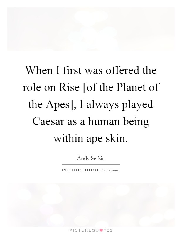 When I first was offered the role on Rise [of the Planet of the Apes], I always played Caesar as a human being within ape skin. Picture Quote #1