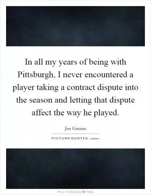 In all my years of being with Pittsburgh, I never encountered a player taking a contract dispute into the season and letting that dispute affect the way he played Picture Quote #1