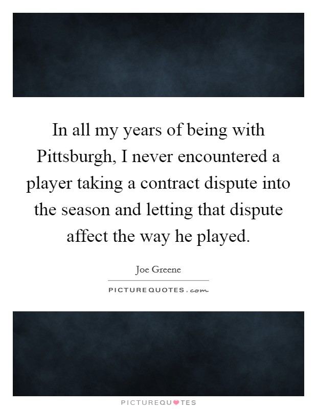 In all my years of being with Pittsburgh, I never encountered a player taking a contract dispute into the season and letting that dispute affect the way he played. Picture Quote #1