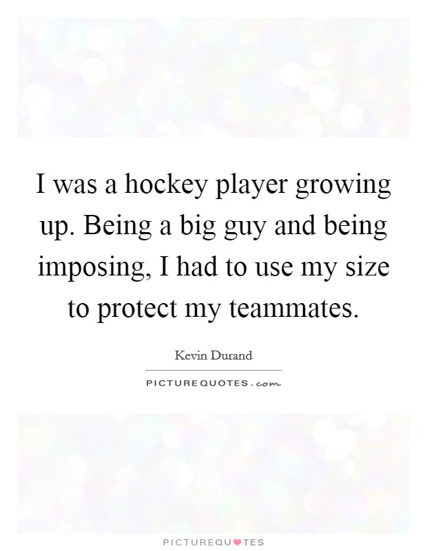 I was a hockey player growing up. Being a big guy and being imposing, I had to use my size to protect my teammates. Picture Quote #1